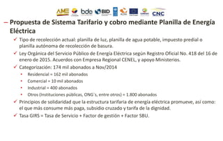 – Propuesta de Sistema Tarifario y cobro mediante Planilla de Energía
Eléctrica
 Tipo de recolección actual: planilla de luz, planilla de agua potable, impuesto predial o
planilla autónoma de recolección de basura.
 Ley Orgánica del Servicio Público de Energía Eléctrica según Registro Oficial No. 418 del 16 de
enero de 2015. Acuerdos con Empresa Regional CENEL, y apoyo Ministerios.
 Categorización: 174 mil abonados a Nov/2014
• Residencial = 162 mil abonados
• Comercial = 10 mil abonados
• Industrial = 400 abonados
• Otros (Instituciones públicas, ONG`s, entre otros) = 1.800 abonados
 Principios de solidaridad que la estructura tarifaria de energía eléctrica promueve, así como:
el que más consume más paga, subsidio cruzado y tarifa de la dignidad.
 Tasa GIRS = Tasa de Servicio + Factor de gestión + Factor SBU.
 
