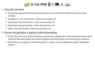 – Tasa de servicio
 Porcentaje aplicado a la base imponible que en este caso será el valor por consumo de
energía.
 Residencial: Tasa de Servicio = Valor de consumo x %
 Comercial: Tasa de Servicio = Valor de consumo x %
 Industrial: Tasa de Servicio = Valor de consumo x %
 Otros: Tasa de Servicio = Valor de consumo x %
– Factor de gestión o gastos administrativos
 Factor fijo mensual y similar durante el año fiscal o relacionado al Plan Operativo Anual de la
empresa Mancomunada, que cubra los gastos administrativos o corrientes de la empresa.
 Para todas las categorías: Factor de gestión = Presp. mensual Mancomunidad / Abonados
Totales
 