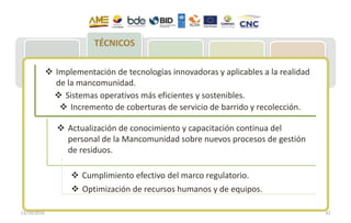 MAE: Acuerdo
020 – REP
MCE: Resolución
009 –
Importaciones
neumáticos
MSP: Plan
Movilización
221 Municipios:
Acopio de NFU
Entrega de NFU
para reciclje
77 empresas
implementan
Plan de Gestión
Integral de NFU
Recuperación y
entrega a
gestores
Reencauche
(60 % meta)
Reciclaje
(40% meta)
Aplicación:
Césped, pisos,
canchas atléticas,
accesorios
vehículos, polvo
de caucho en
industria vial
TÉCNICOS
D
 Implementación de tecnologías innovadoras y aplicables a la realidad
de la mancomunidad.
 Optimización de recursos humanos y de equipos.
 Sistemas operativos más eficientes y sostenibles.
 Cumplimiento efectivo del marco regulatorio.
 Incremento de coberturas de servicio de barrido y recolección.
 Actualización de conocimiento y capacitación continua del
personal de la Mancomunidad sobre nuevos procesos de gestión
de residuos.
13/10/2016 42
 