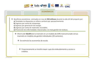 MAE: Acuerdo
020 – REP
MCE: Resolución
009 –
Importaciones
neumáticos
MSP: Plan
Movilización
221 Municipios:
Acopio de NFU
Entrega de NFU
para reciclje
77 empresas
implementan
Plan de Gestión
Integral de NFU
Recuperación y
entrega a
gestores
Reencauche
(60 % meta)
Reciclaje
(40% meta)
Aplicación:
Césped, pisos,
canchas atléticas,
accesorios
vehículos, polvo
de caucho en
industria vial
ECONÓMICOS
 Beneficios económicos estimados en mas de $50 millones durante la vida útil del proyecto por:
a) Toneladas no dispuestas en relleno sanitario por aprovechamiento.
b) Ingresos por venta de compostaje.
c) Ingresos por generación de energía.
d) Ingresos por venta de materiales reciclables.
e) Prevención de enfermedades relacionadas a la mala gestión de residuos.
 Financieramente se tendrá mayor cupo de endeudamiento y acceso a
créditos.
 Se estimula las economías de escala.
 Ahorro del 30,45% de la inversión en un modelo de GIRS mancomunado versus
inversión en modelos de gestión individuales (20 cantones).
13/10/2016 43
 