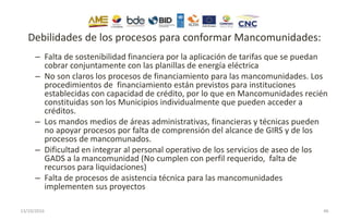 Debilidades de los procesos para conformar Mancomunidades:
– Falta de sostenibilidad financiera por la aplicación de tarifas que se puedan
cobrar conjuntamente con las planillas de energía eléctrica
– No son claros los procesos de financiamiento para las mancomunidades. Los
procedimientos de financiamiento están previstos para instituciones
establecidas con capacidad de crédito, por lo que en Mancomunidades recién
constituidas son los Municipios individualmente que pueden acceder a
créditos.
– Los mandos medios de áreas administrativas, financieras y técnicas pueden
no apoyar procesos por falta de comprensión del alcance de GIRS y de los
procesos de mancomunados.
– Dificultad en integrar al personal operativo de los servicios de aseo de los
GADS a la mancomunidad (No cumplen con perfil requerido, falta de
recursos para liquidaciones)
– Falta de procesos de asistencia técnica para las mancomunidades
implementen sus proyectos
13/10/2016 46
 