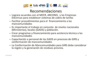 Recomendaciones
– Lograra acuerdos con el MEER, ARCONEL y las Empresas
Eléctricas para establecer sistemas de cobro de tarifas
– Facilitar procedimientos para el financiamiento a las
mancomunidades
– Es importante el trabajo en conjunto de niveles nacionales
(Ministerios), locales (GADS) y población.
– Crear programas y financiamiento para asistencia técnica a las
mancomunidades
– Capacitación a personal de los GADS en procesos de GIRS y
conformación de mancomunidades
– La Conformación de Mancomunidades para GIRS debe considerar
la región y la generación de residuos prevista.
13/10/2016 47
 