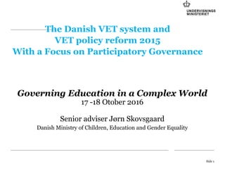 The Danish VET system and
VET policy reform 2015
With a Focus on Participatory Governance
Governing Education in a Complex World
17 -18 Otober 2016
Senior adviser Jørn Skovsgaard
Danish Ministry of Children, Education and Gender Equality
Side 1
 