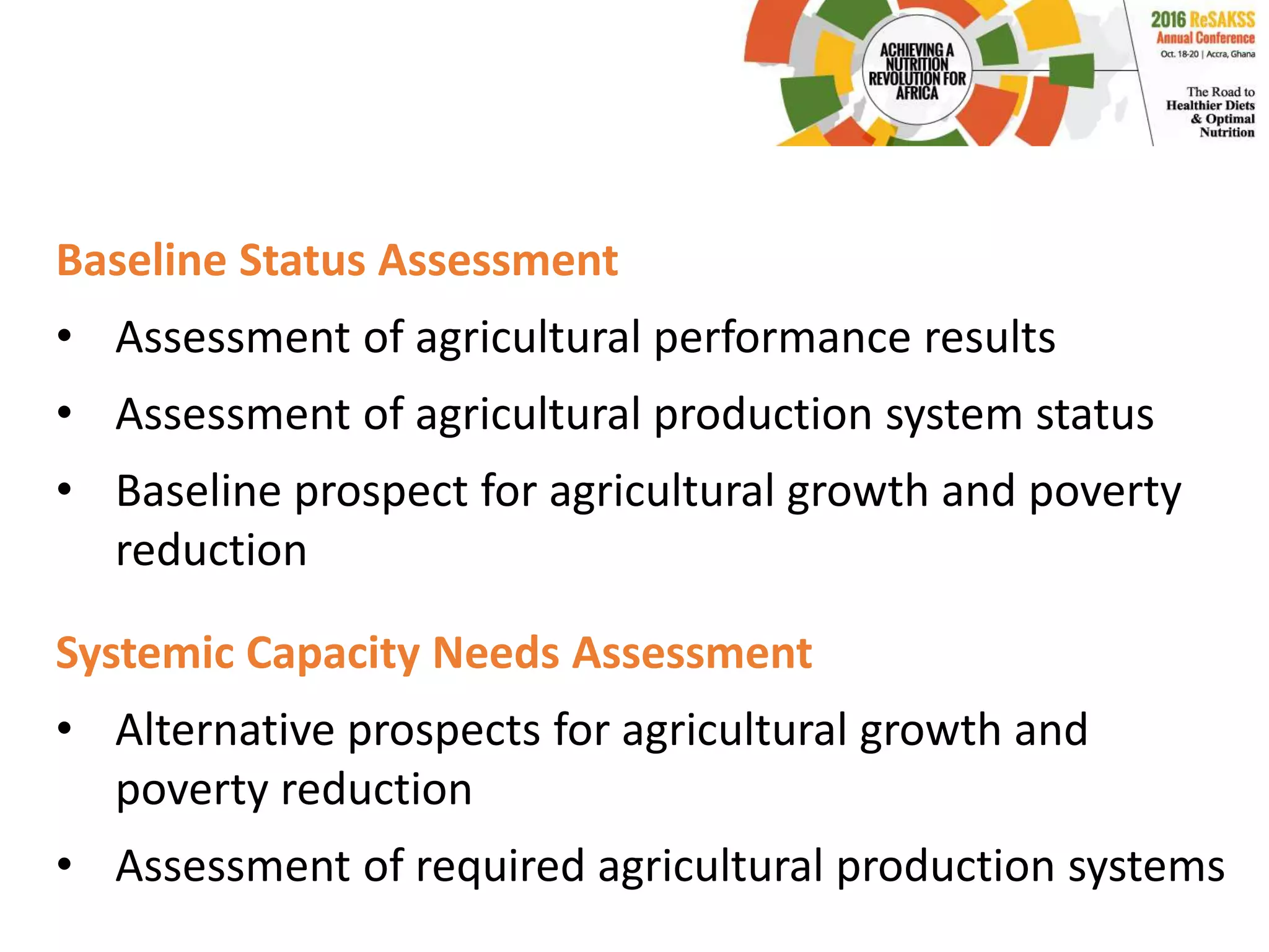 Baseline Status Assessment
• Assessment of agricultural performance results
• Assessment of agricultural production system status
• Baseline prospect for agricultural growth and poverty
reduction
Systemic Capacity Needs Assessment
• Alternative prospects for agricultural growth and
poverty reduction
• Assessment of required agricultural production systems
 