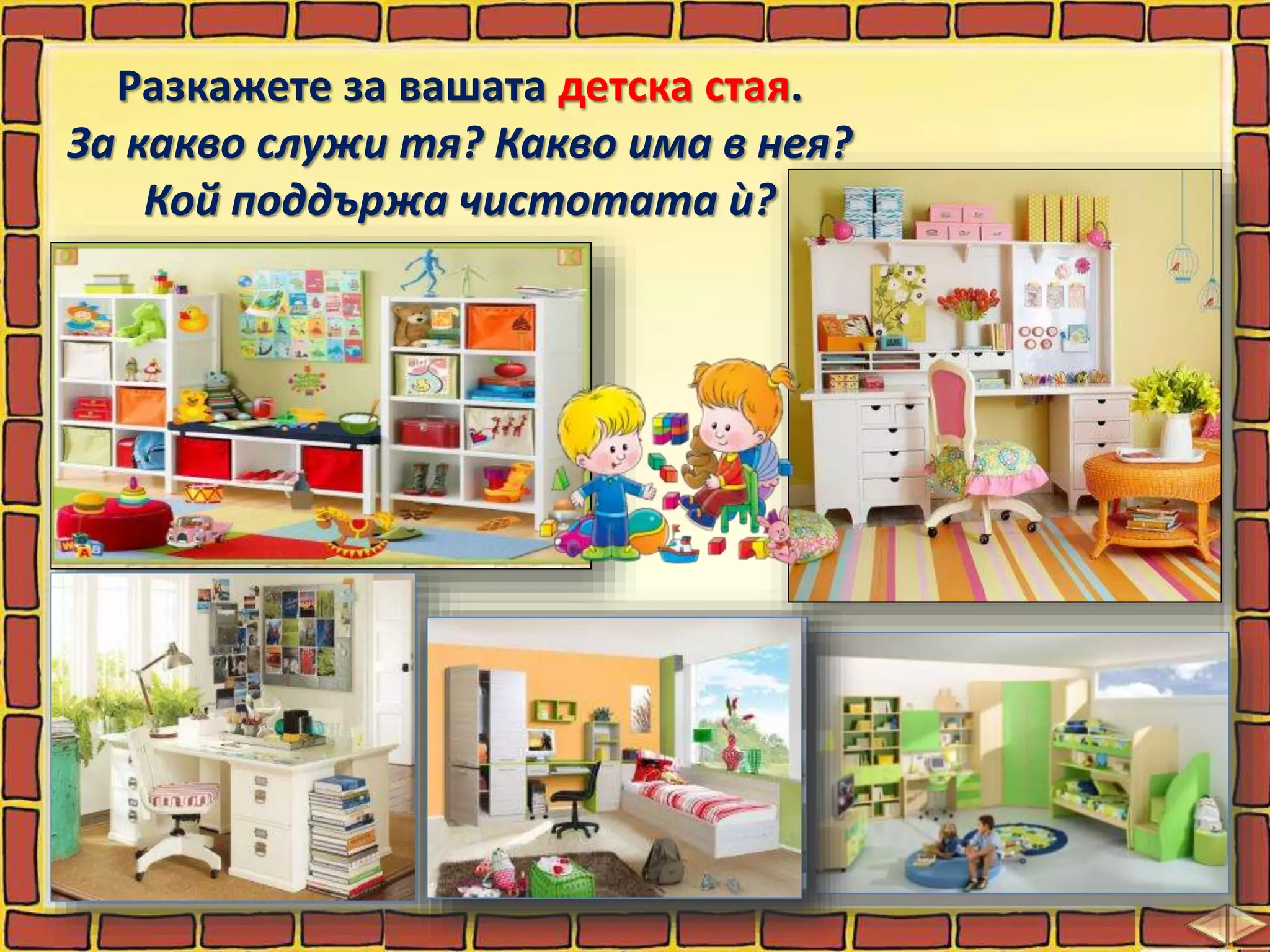 Разкажете за вашата детска стая.
За какво служи тя? Какво има в нея?
Кой поддържа чистотата ѝ?
 