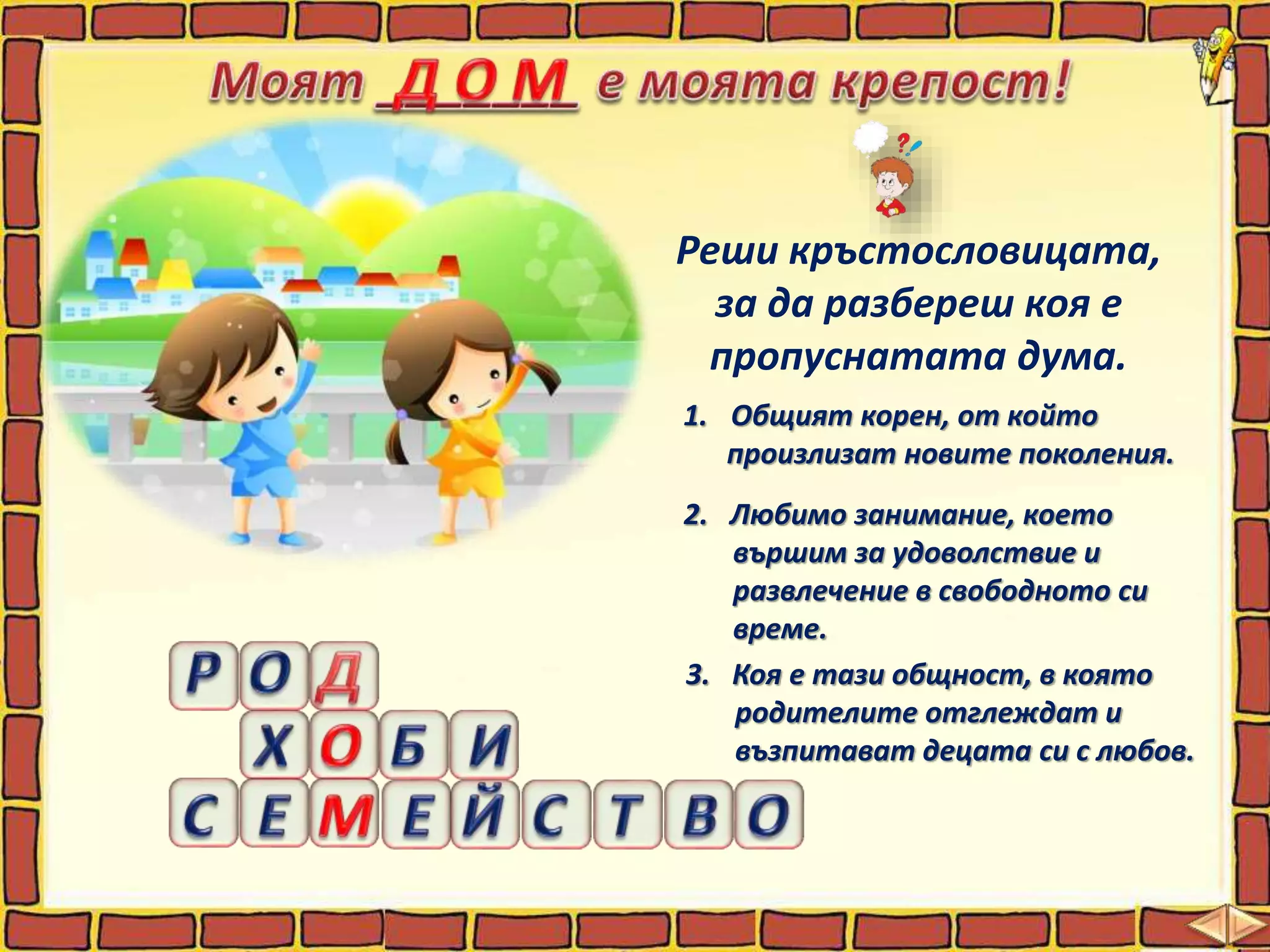 Реши кръстословицата,
за да разбереш коя е
пропуснатата дума.
1. Общият корен, от който
произлизат новите поколения.
2. Любимо занимание, което
вършим за удоволствие и
развлечение в свободното си
време.
3. Коя е тази общност, в която
родителите отглеждат и
възпитават децата си с любов.
 