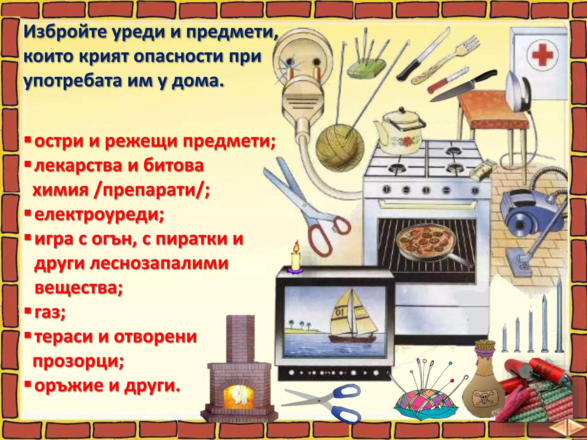 Избройте уреди и предмети,
които крият опасности при
употребата им у дома.
остри и режещи предмети;
лекарства и битова
химия /препарати/;
електроуреди;
игра с огън, с пиратки и
други леснозапалими
вещества;
газ;
тераси и отворени
прозорци;
оръжие и други.
 