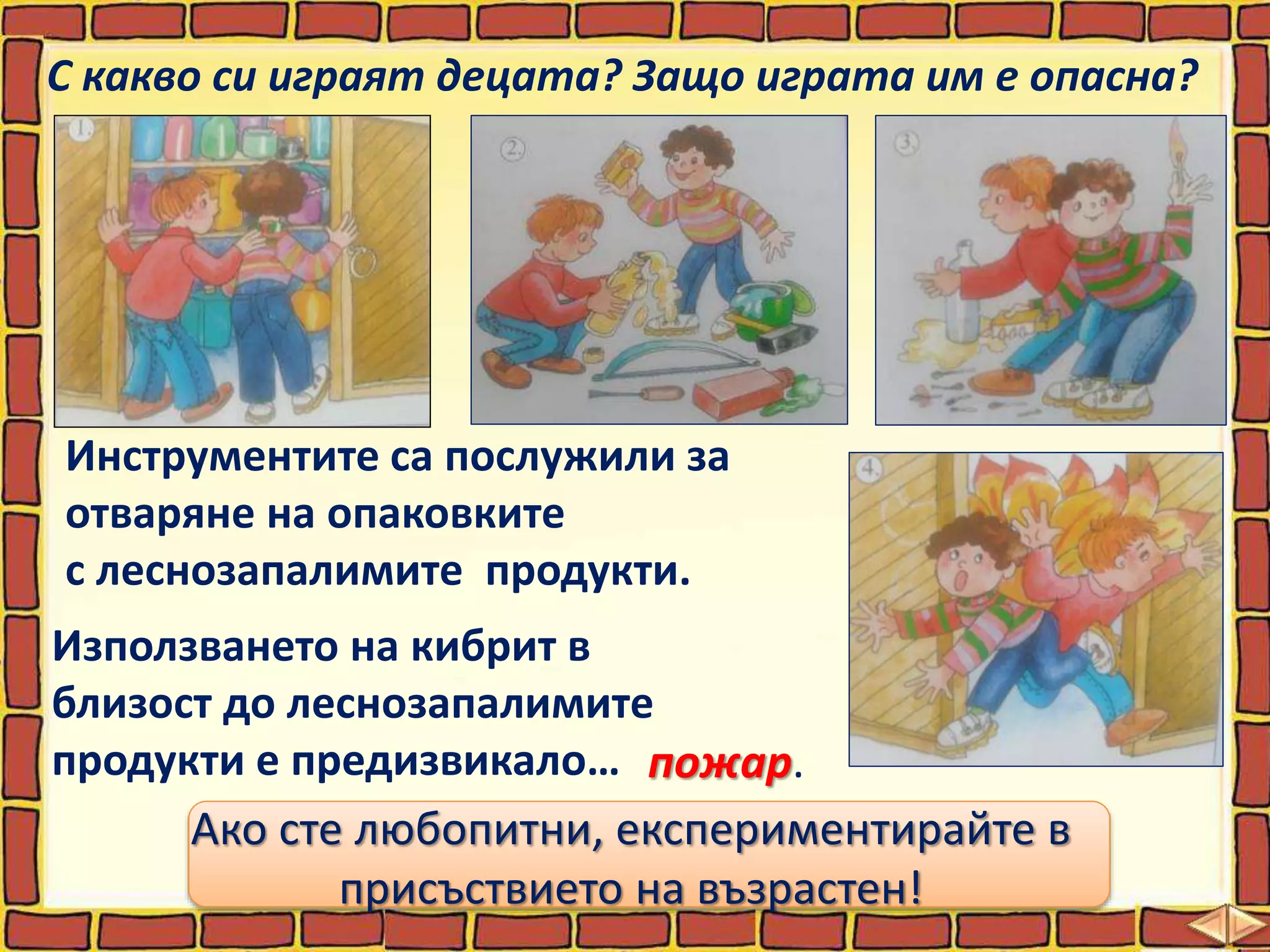 С какво си играят децата? Защо играта им е опасна?
Инструментите са послужили за
отваряне на опаковките
с леснозапалимите продукти.
Използването на кибрит в
близост до леснозапалимите
продукти е предизвикало…
Ако сте любопитни, експериментирайте в
присъствието на възрастен!
пожар.
 
