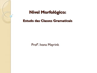 Nível Morfológico:Nível Morfológico:
Estudo das Classes GramaticaisEstudo das Classes Gramaticais
Profª. Ivana Mayrink
 