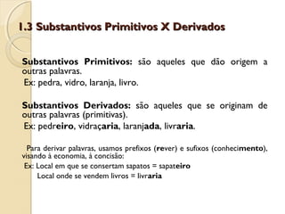 1.3 Substantivos Primitivos X Derivados1.3 Substantivos Primitivos X Derivados
Substantivos Primitivos: são aqueles que dão origem a
outras palavras.
Ex: pedra, vidro, laranja, livro.
Substantivos Derivados: são aqueles que se originam de
outras palavras (primitivas).
Ex: pedreiro, vidraçaria, laranjada, livraria.
Para derivar palavras, usamos prefixos (rever) e sufixos (conhecimento),
visando à economia, à concisão:
Ex: Local em que se consertam sapatos = sapateiro
Local onde se vendem livros = livraria
 