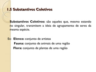 1.5 Substantivos Coletivos1.5 Substantivos Coletivos
Substantivos Coletivos: são aqueles que, mesmo estando
no singular, transmitem a ideia de agrupamento de seres da
mesma espécie.
Ex: Elenco: conjunto de artistas
Fauna: conjunto de animais de uma região
Flora: conjunto de plantas de uma região
 