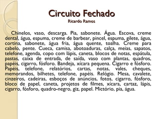 Circuito FechadoCircuito Fechado
Ricardo RamosRicardo Ramos
Chinelos, vaso, descarga. Pia, sabonete. Água. Escova, creme
dental, água, espuma, creme de barbear, pincel, espuma, gilete, água,
cortina, sabonete, água fria, água quente, toalha. Creme para
cabelo, pente. Cueca, camisa, abotoaduras, calça, meias, sapatos,
telefone, agenda, copo com lápis, caneta, blocos de notas, espátula,
pastas, caixa de entrada, de saída, vaso com plantas, quadros,
papéis, cigarro, fósforo. Bandeja, xícara pequena. Cigarro e fósforo.
Papéis, telefone, relatórios, cartas, notas, vales, cheques,
memorandos, bilhetes, telefone, papéis. Relógio. Mesa, cavalete,
cinzeiros, cadeiras, esboços de anúncios, fotos, cigarro, fósforo,
bloco de papel, caneta, projetos de filmes, xícara, cartaz, lápis,
cigarro, fósforo, quadro-negro, giz, papel. Mictório, pia, água.
 