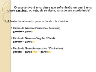 O substantivo é uma classe que sofre flexão ou que é uma
classe variável, ou seja, ela se altera, varia de seu estado inicial.
 A flexão do substantivo pode se dar de três maneiras:
> Flexão de Gênero (Masculino / Feminino)
garoto – garota
> Flexão de Número (Singular / Plural)
garoto – garotos
> Flexão de Grau (Aumentativo / Diminutivo)
garoto – garotinho – garotão
 