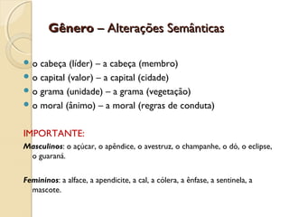 GêneroGênero – Alterações Semânticas– Alterações Semânticas
 o cabeça (líder) – a cabeça (membro)
 o capital (valor) – a capital (cidade)
 o grama (unidade) – a grama (vegetação)
 o moral (ânimo) – a moral (regras de conduta)
IMPORTANTE:
Masculinos: o açúcar, o apêndice, o avestruz, o champanhe, o dó, o eclipse,
o guaraná.
Femininos: a alface, a apendicite, a cal, a cólera, a ênfase, a sentinela, a
mascote.
 