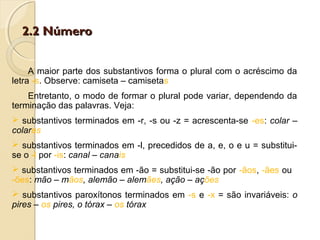 2.2 Número2.2 Número
A maior parte dos substantivos forma o plural com o acréscimo da
letra -s. Observe: camiseta – camisetas
Entretanto, o modo de formar o plural pode variar, dependendo da
terminação das palavras. Veja:
 substantivos terminados em -r, -s ou -z = acrescenta-se -es: colar –
colares
 substantivos terminados em -l, precedidos de a, e, o e u = substitui-
se o -l por -is: canal – canais
 substantivos terminados em -ão = substitui-se -ão por -ãos, -ães ou
-ões: mão – mãos, alemão – alemães, ação – ações
 substantivos paroxítonos terminados em -s e -x = são invariáveis: o
pires – os pires, o tórax – os tórax
 