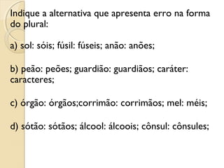 Indique a alternativa que apresenta erro na forma
do plural:
a) sol: sóis; fúsil: fúseis; anão: anões;
b) peão: peões; guardião: guardiãos; caráter:
caracteres;
c) órgão: órgãos;corrimão: corrimãos; mel: méis;
d) sótão: sótãos; álcool: álcoois; cônsul: cônsules;
 