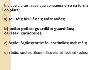 Indique a alternativa que apresenta erro na forma
do plural:
a) sol: sóis; fúsil: fúseis; anão: anões;
b) peão: peões; guardião: guardiãos;
caráter: caracteres;
c) órgão: órgãos;corrimão: corrimãos; mel: méis;
d) sótão: sótãos; álcool: álcoois; cônsul: cônsules;
 