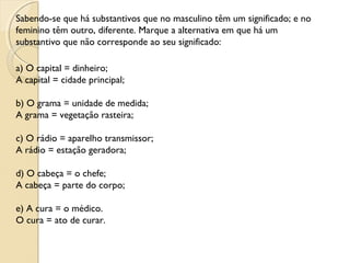 Sabendo-se que há substantivos que no masculino têm um significado; e no
feminino têm outro, diferente. Marque a alternativa em que há um
substantivo que não corresponde ao seu significado:
a) O capital = dinheiro;
A capital = cidade principal;
b) O grama = unidade de medida;
A grama = vegetação rasteira;
c) O rádio = aparelho transmissor;
A rádio = estação geradora;
d) O cabeça = o chefe;
A cabeça = parte do corpo;
e) A cura = o médico.
O cura = ato de curar.
 
