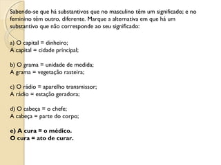 Sabendo-se que há substantivos que no masculino têm um significado; e no
feminino têm outro, diferente. Marque a alternativa em que há um
substantivo que não corresponde ao seu significado:
a) O capital = dinheiro;
A capital = cidade principal;
b) O grama = unidade de medida;
A grama = vegetação rasteira;
c) O rádio = aparelho transmissor;
A rádio = estação geradora;
d) O cabeça = o chefe;
A cabeça = parte do corpo;
e) A cura = o médico.
O cura = ato de curar.
 