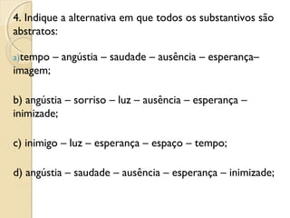 4. Indique a alternativa em que todos os substantivos são
abstratos:
a)tempo – angústia – saudade – ausência – esperança–
imagem;
b) angústia – sorriso – luz – ausência – esperança –
inimizade;
c) inimigo – luz – esperança – espaço – tempo;
d) angústia – saudade – ausência – esperança – inimizade;
 