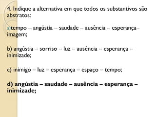 4. Indique a alternativa em que todos os substantivos são
abstratos:
a)tempo – angústia – saudade – ausência – esperança–
imagem;
b) angústia – sorriso – luz – ausência – esperança –
inimizade;
c) inimigo – luz – esperança – espaço – tempo;
d) angústia – saudade – ausência – esperança –
inimizade;
 