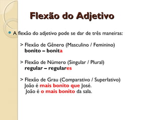 Flexão do AdjetivoFlexão do Adjetivo
 A flexão do adjetivo pode se dar de três maneiras:
> Flexão de Gênero (Masculino / Feminino)
bonito – bonita
> Flexão de Número (Singular / Plural)
regular – regulares
> Flexão de Grau (Comparativo / Superlativo)
João é mais bonito que José.
João é o mais bonito da sala.
 