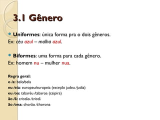 3.1 Gênero3.1 Gênero
 Uniformes: única forma pra o dois gêneros.
Ex: céu azul – malha azul.
 Biformes: uma forma para cada gênero.
Ex: homem nu – mulher nua.
Regra geral:
o ∕a: belo∕bela
eu ∕eia: europeu∕europeia (exceção judeu ∕judia)
eu ∕oa: tabaréu ∕tabaroa (caipira)
ão ∕ã: cristão ∕cristã
ão ∕ona: chorão ∕chorona
 