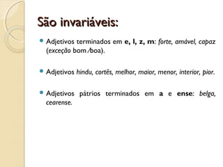 São invariáveis:São invariáveis:
 Adjetivos terminados em e, l, z, m: forte, amável, capaz
(exceção bom ∕boa).
 Adjetivos hindu, cortês, melhor, maior, menor, interior, pior.
 Adjetivos pátrios terminados em a e ense: belga,
cearense.
 