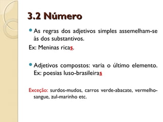 3.2 Número3.2 Número
As regras dos adjetivos simples assemelham-se
às dos substantivos.
Ex: Meninas ricas.
Adjetivos compostos: varia o último elemento.
Ex: poesias luso-brasileiras
Exceção: surdos-mudos, carros verde-abacate, vermelho-
sangue, zul-marinho etc.
 