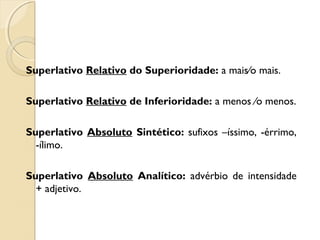Superlativo Relativo do Superioridade: a mais∕o mais.
Superlativo Relativo de Inferioridade: a menos ∕o menos.
Superlativo Absoluto Sintético: sufixos –íssimo, -érrimo,
-ílimo.
Superlativo Absoluto Analítico: advérbio de intensidade
+ adjetivo.
 