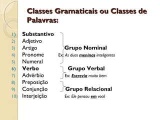 Classes Gramaticais ou Classes deClasses Gramaticais ou Classes de
Palavras:Palavras:
1) Substantivo
2) Adjetivo
3) Artigo Grupo Nominal
4) Pronome Ex: As duas meninas inteligentes
5) Numeral
6) Verbo Grupo Verbal
7) Advérbio Ex: Escrevia muito bem
8) Preposição
9) Conjunção Grupo Relacional
10) Interjeição Ex: Ele pensou em você
 
