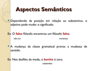 Aspectos SemânticosAspectos Semânticos
 Dependendo da posição em relação ao substantivo, o
adjetivo pode mudar o significado.
Ex: O falso filósofo encontrou um filósofo falso.
não era mentiroso
 A mudança da classe gramatical provoc a mudança de
sentido.
Ex: Nos desfiles de moda, o bonito é caro.
substantivo
 