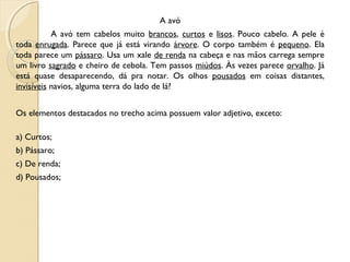 A avó
A avó tem cabelos muito brancos, curtos e lisos. Pouco cabelo. A pele é
toda enrugada. Parece que já está virando árvore. O corpo também é pequeno. Ela
toda parece um pássaro. Usa um xale de renda na cabeça e nas mãos carrega sempre
um livro sagrado e cheiro de cebola. Tem passos miúdos. Às vezes parece orvalho. Já
está quase desaparecendo, dá pra notar. Os olhos pousados em coisas distantes,
invisíveis navios, alguma terra do lado de lá? 
Os elementos destacados no trecho acima possuem valor adjetivo, exceto:
a) Curtos;
b) Pássaro;
c) De renda;
d) Pousados;
 