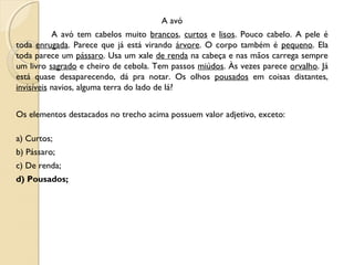 A avó
A avó tem cabelos muito brancos, curtos e lisos. Pouco cabelo. A pele é
toda enrugada. Parece que já está virando árvore. O corpo também é pequeno. Ela
toda parece um pássaro. Usa um xale de renda na cabeça e nas mãos carrega sempre
um livro sagrado e cheiro de cebola. Tem passos miúdos. Às vezes parece orvalho. Já
está quase desaparecendo, dá pra notar. Os olhos pousados em coisas distantes,
invisíveis navios, alguma terra do lado de lá? 
Os elementos destacados no trecho acima possuem valor adjetivo, exceto:
a) Curtos;
b) Pássaro;
c) De renda;
d) Pousados;
 