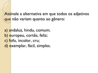 Assinale a alternativa em que todos os adjetivos
que não variam quanto ao gênero:
a) andaluz, hindu, comum;
b) europeu, cortês, feliz;
c) fofo, incolor, cru;
d) exemplar, fácil, simples.
 