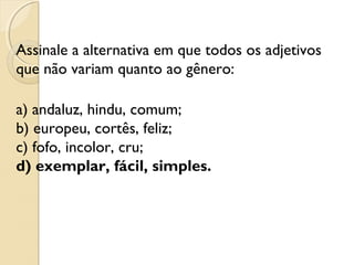 Assinale a alternativa em que todos os adjetivos
que não variam quanto ao gênero:
a) andaluz, hindu, comum;
b) europeu, cortês, feliz;
c) fofo, incolor, cru;
d) exemplar, fácil, simples.
 