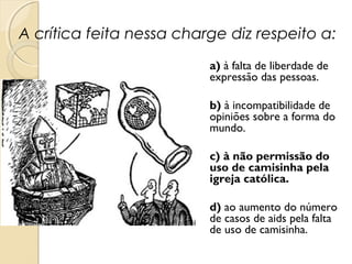 A crítica feita nessa charge diz respeito a:
a) à falta de liberdade de
expressão das pessoas.
b) à incompatibilidade de
opiniões sobre a forma do
mundo.
c) à não permissão do
uso de camisinha pela
igreja católica.
d) ao aumento do número
de casos de aids pela falta
de uso de camisinha.
 