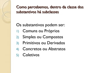 Como percebemos, dentro da classe dosComo percebemos, dentro da classe dos
substantivos há subclassessubstantivos há subclasses
Os substantivos podem ser:
1) Comuns ou Próprios
2) Simples ou Compostos
3) Primitivos ou Derivados
4) Concretos ou Abstratos
5) Coletivos
 