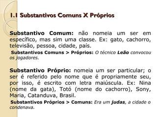 1.1 Substantivos Comuns X Próprios1.1 Substantivos Comuns X Próprios
Substantivo Comum: não nomeia um ser em
específico, mas sim uma classe. Ex: gato, cachorro,
televisão, pessoa, cidade, país.
Substantivos Comuns > Próprios: O técnico Leão convocou
os jogadores.
Substantivo Próprio: nomeia um ser particular; o
ser é referido pelo nome que é propriamente seu,
por isso, é escrito com letra maiúscula. Ex: Nina
(nome da gata), Totó (nome do cachorro), Sony,
Maria, Catanduva, Brasil.
Substantivos Próprios > Comuns: Era um judas, a cidade o
condenava.
 