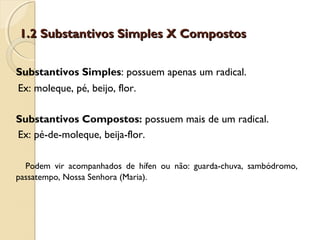 1.2 Substantivos Simples X Compostos1.2 Substantivos Simples X Compostos
Substantivos Simples: possuem apenas um radical.
Ex: moleque, pé, beijo, flor.
Substantivos Compostos: possuem mais de um radical.
Ex: pé-de-moleque, beija-flor.
Podem vir acompanhados de hífen ou não: guarda-chuva, sambódromo,
passatempo, Nossa Senhora (Maria).
 