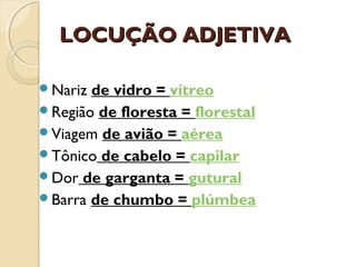 LOCUÇÃO ADJETIVALOCUÇÃO ADJETIVA
Nariz de vidro = vítreo
Região de floresta = florestal
Viagem de avião = aérea
Tônico de cabelo = capilar
Dor de garganta = gutural
Barra de chumbo = plúmbea
 