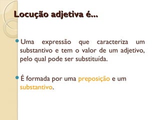 Locução adjetiva é...Locução adjetiva é...
Uma expressão que caracteriza um
substantivo e tem o valor de um adjetivo,
pelo qual pode ser substituída.
É formada por uma preposição e um
substantivo.
 