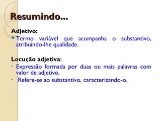 Resumindo...Resumindo...
Adjetivo:
Termo variável que acompanha o substantivo,
atribuindo-lhe qualidade.
Locução adjetiva:
• Expressão formada por duas ou mais palavras com
valor de adjetivo.
• Refere-se ao substantivo, caracterizando-o.
 