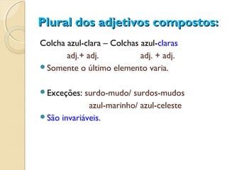Plural dos adjetivos compostos:Plural dos adjetivos compostos:
Colcha azul-clara – Colchas azul-claras
adj.+ adj. adj. + adj.
Somente o último elemento varia.
Exceções: surdo-mudo/ surdos-mudos
azul-marinho/ azul-celeste
São invariáveis.
 