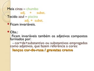 Meia cinza – chumbo
adj. + subst.
Tecido azul – piscina
adj. + subst.
Ficam invariáveis.
Obs.:
Ficam invariáveis também os adjetivos compostos
formados por:
- cor+de+substantivo ou substantivos empregados
como adjetivos, que fazem referência a cores:
lenços cor-de-rosa / gravatas cremelenços cor-de-rosa / gravatas creme
 