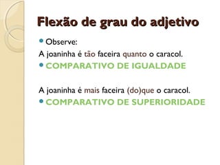 Flexão de grau do adjetivoFlexão de grau do adjetivo
Observe:
A joaninha é tão faceira quanto o caracol.
COMPARATIVO DE IGUALDADE
A joaninha é mais faceira (do)que o caracol.
COMPARATIVO DE SUPERIORIDADE
 
