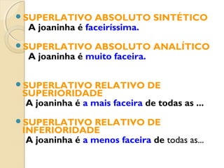 SUPERLATIVO ABSOLUTO SINTÉTICO
A joaninha é faceiríssima.
SUPERLATIVO ABSOLUTO ANALÍTICO
A joaninha é muito faceira.
SUPERLATIVO RELATIVO DE
SUPERIORIDADE
A joaninha é a mais faceira de todas as ...
SUPERLATIVO RELATIVO DE
INFERIORIDADE
A joaninha é a menos faceira de todas as...
 