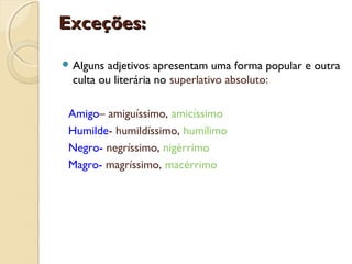 Exceções:Exceções:
 Alguns adjetivos apresentam uma forma popular e outra
culta ou literária no superlativo absoluto:
Amigo– amiguíssimo, amicíssimo
Humilde- humildíssimo, humílimo
Negro- negríssimo, nigérrimo
Magro- magríssimo, macérrimo
 