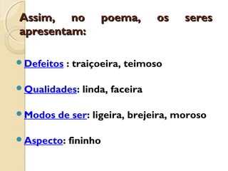 Assim, no poema, os seresAssim, no poema, os seres
apresentam:apresentam:
Defeitos : traiçoeira, teimoso
Qualidades: linda, faceira
Modos de ser: ligeira, brejeira, moroso
Aspecto: fininho
 