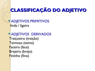 CLASSIFICAÇÃO DO ADJETIVOCLASSIFICAÇÃO DO ADJETIVO
ADJETIVOS PRIMITIVOS
linda / ligeira
ADJETIVOS DERIVADOS
Traiçoeiro (traição)
Teimoso (teima)
Faceira (face)
Brejeira (brejo)
Fininho (fino)
 